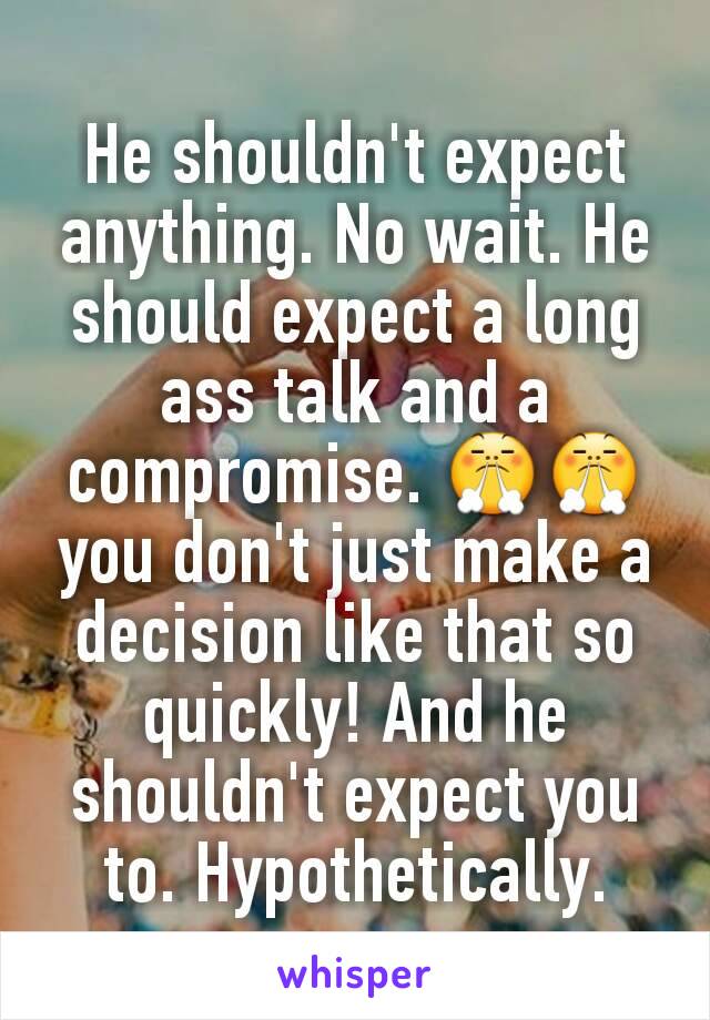 He shouldn't expect anything. No wait. He should expect a long ass talk and a compromise. 😤😤
you don't just make a decision like that so quickly! And he shouldn't expect you to. Hypothetically.