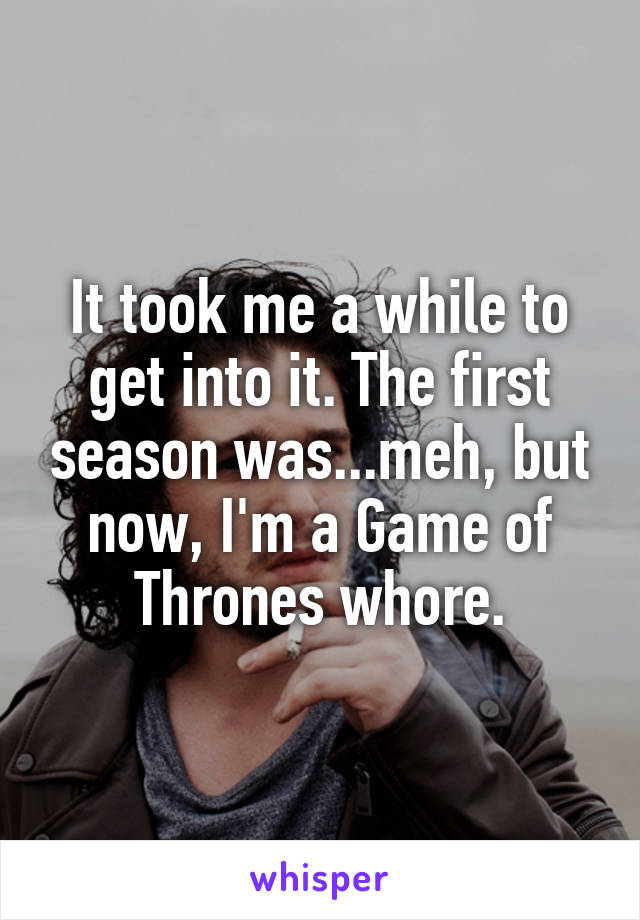 It took me a while to get into it. The first season was...meh, but now, I'm a Game of Thrones whore.