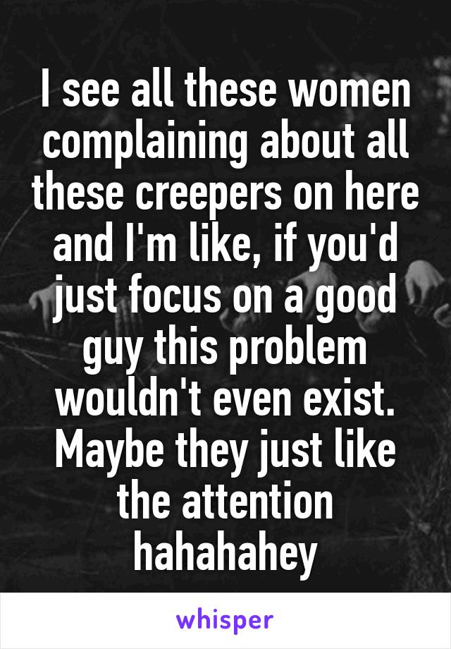 I see all these women complaining about all these creepers on here and I'm like, if you'd just focus on a good guy this problem wouldn't even exist. Maybe they just like the attention hahahahey