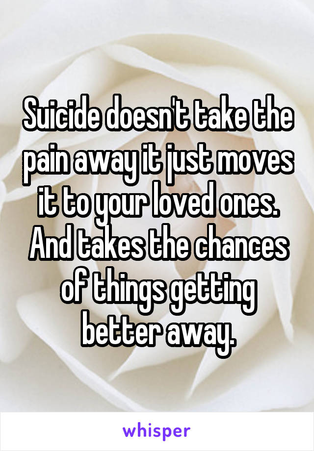 Suicide doesn't take the pain away it just moves it to your loved ones. And takes the chances of things getting better away.