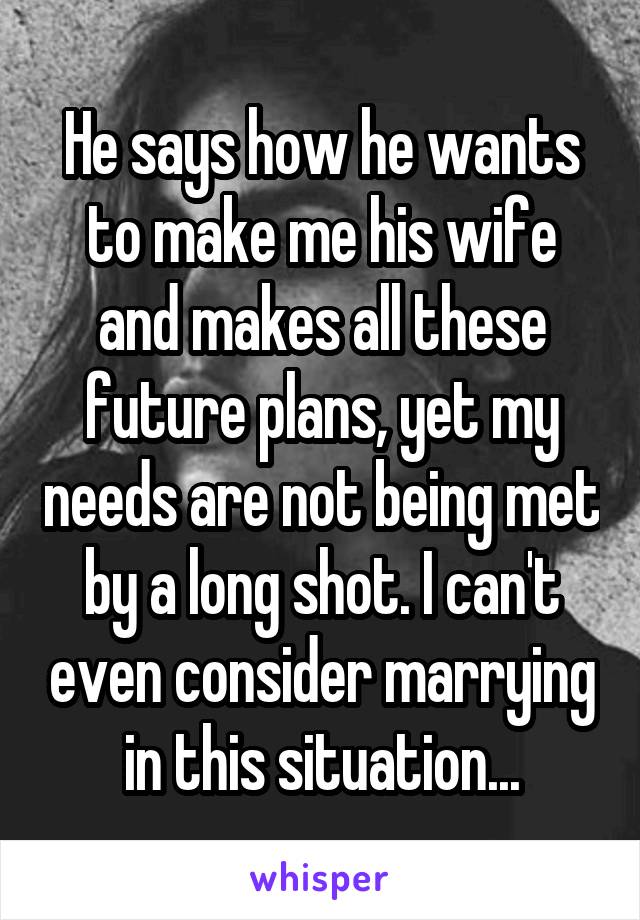 He says how he wants to make me his wife and makes all these future plans, yet my needs are not being met by a long shot. I can't even consider marrying in this situation...