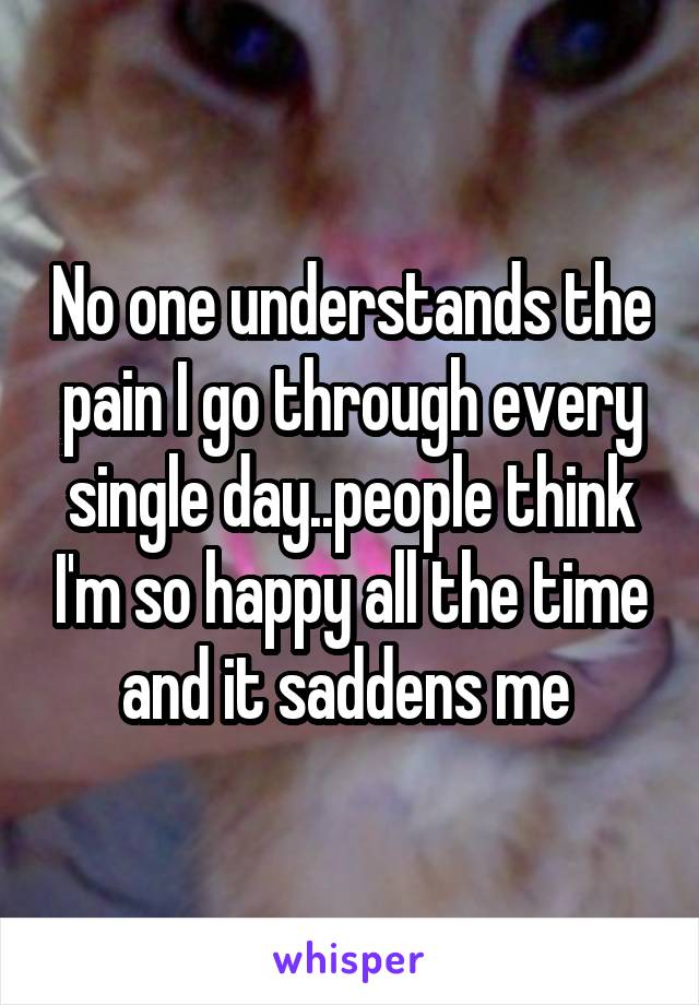 No one understands the pain I go through every single day..people think I'm so happy all the time and it saddens me 