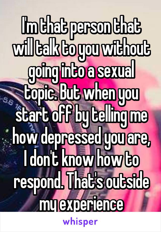 I'm that person that will talk to you without going into a sexual topic. But when you start off by telling me how depressed you are, I don't know how to respond. That's outside my experience