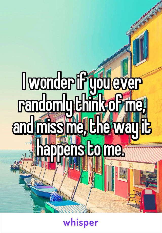 I wonder if you ever randomly think of me, and miss me, the way it happens to me. 