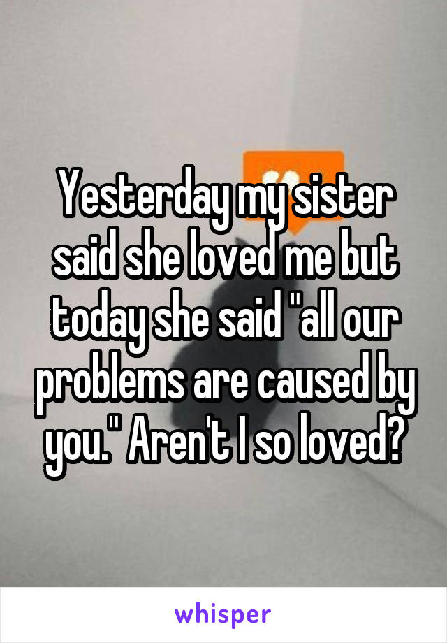 Yesterday my sister said she loved me but today she said "all our problems are caused by you." Aren't I so loved?