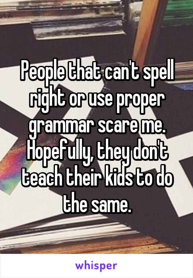 People that can't spell right or use proper grammar scare me. Hopefully, they don't teach their kids to do the same.