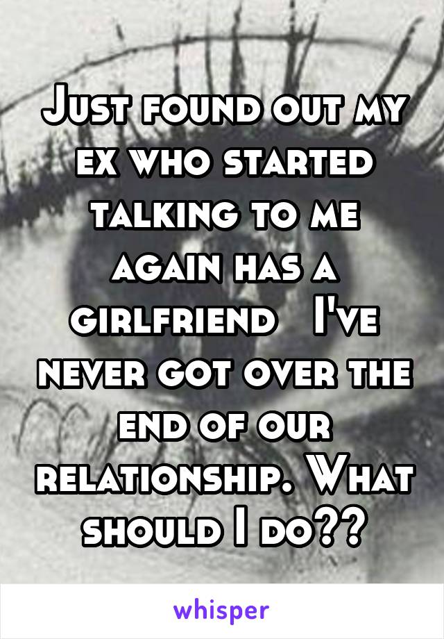 Just found out my ex who started talking to me again has a girlfriend   I've never got over the end of our relationship. What should I do??