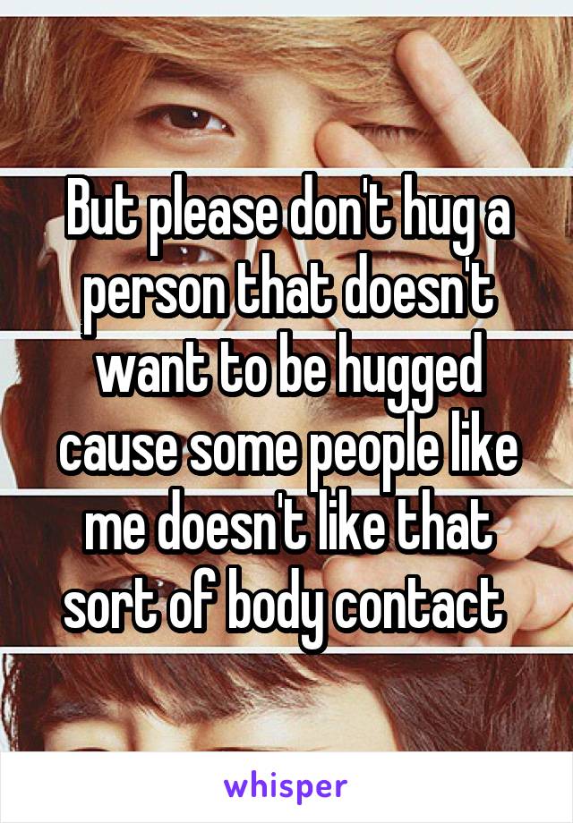 But please don't hug a person that doesn't want to be hugged cause some people like me doesn't like that sort of body contact 