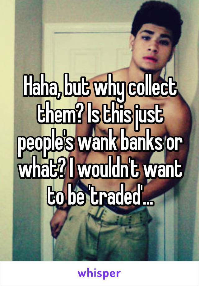 Haha, but why collect them? Is this just people's wank banks or what? I wouldn't want to be 'traded'...