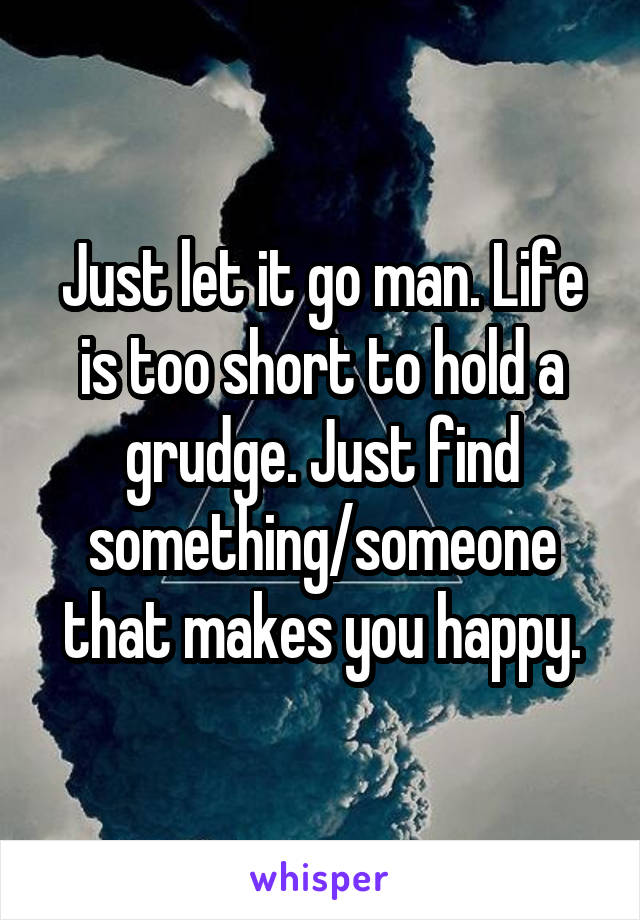 Just let it go man. Life is too short to hold a grudge. Just find something/someone that makes you happy.