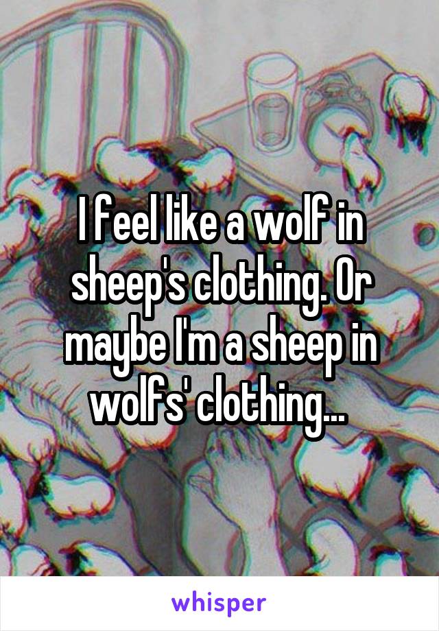 I feel like a wolf in sheep's clothing. Or maybe I'm a sheep in wolfs' clothing... 