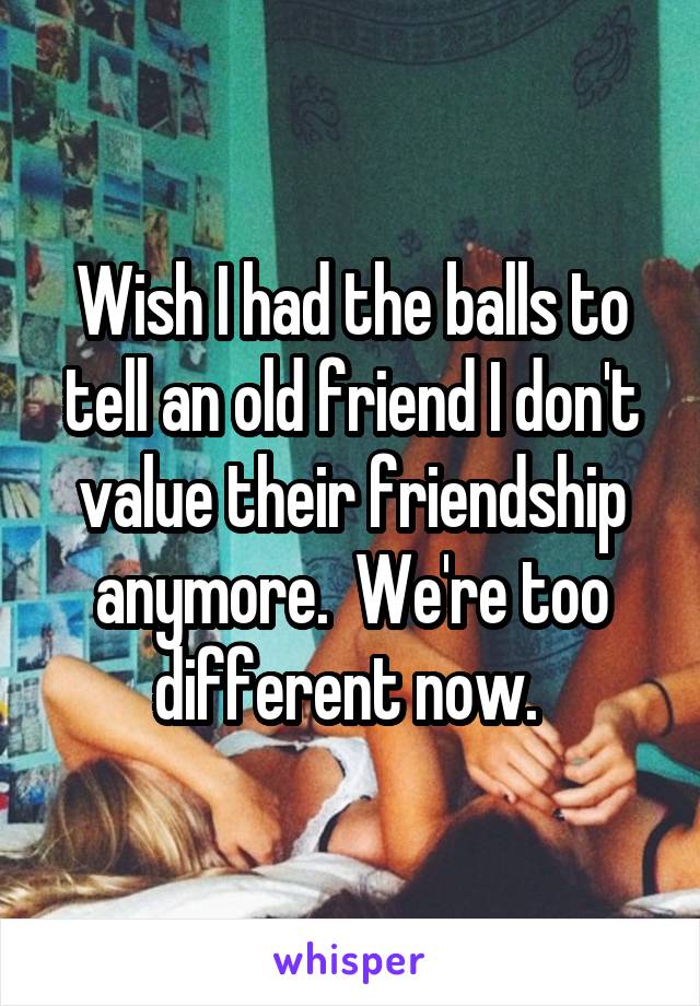 Wish I had the balls to tell an old friend I don't value their friendship anymore.  We're too different now. 