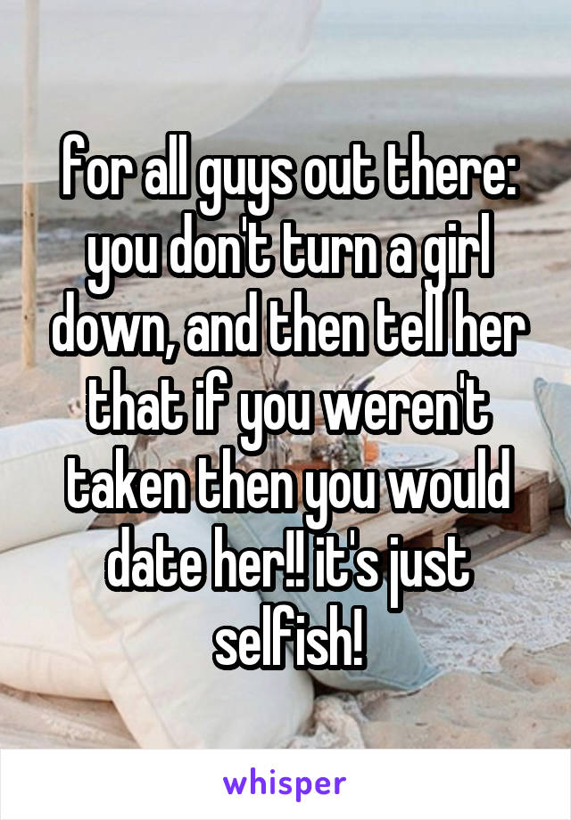 for all guys out there: you don't turn a girl down, and then tell her that if you weren't taken then you would date her!! it's just selfish!