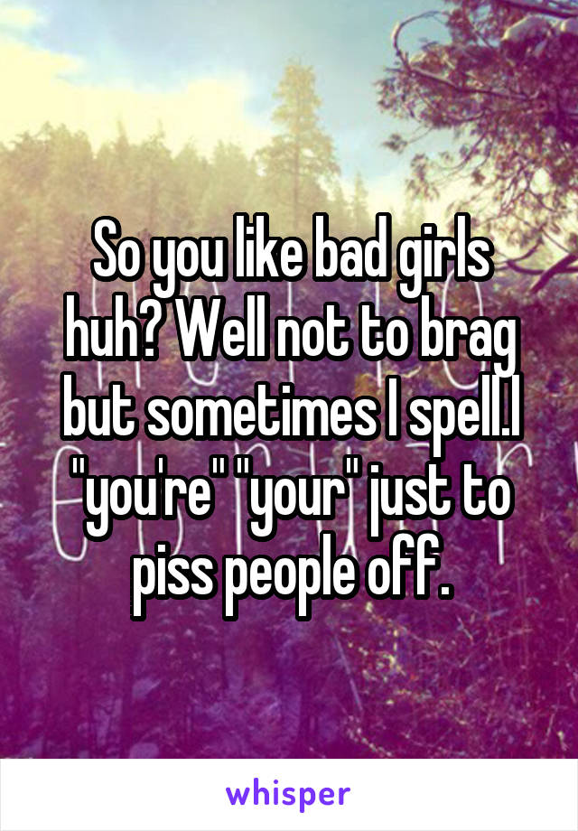 So you like bad girls huh? Well not to brag but sometimes I spell.l "you're" "your" just to piss people off.