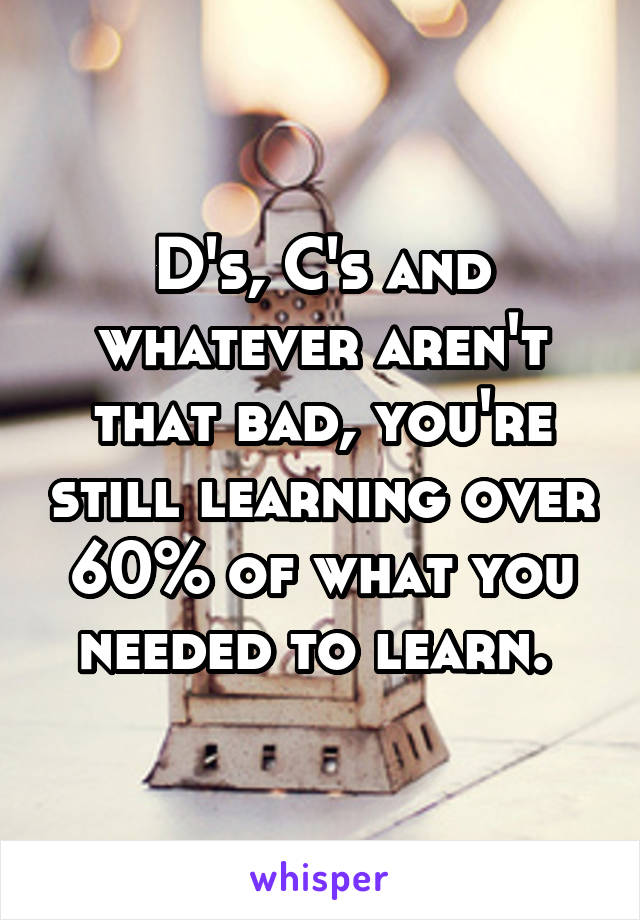 D's, C's and whatever aren't that bad, you're still learning over 60% of what you needed to learn. 