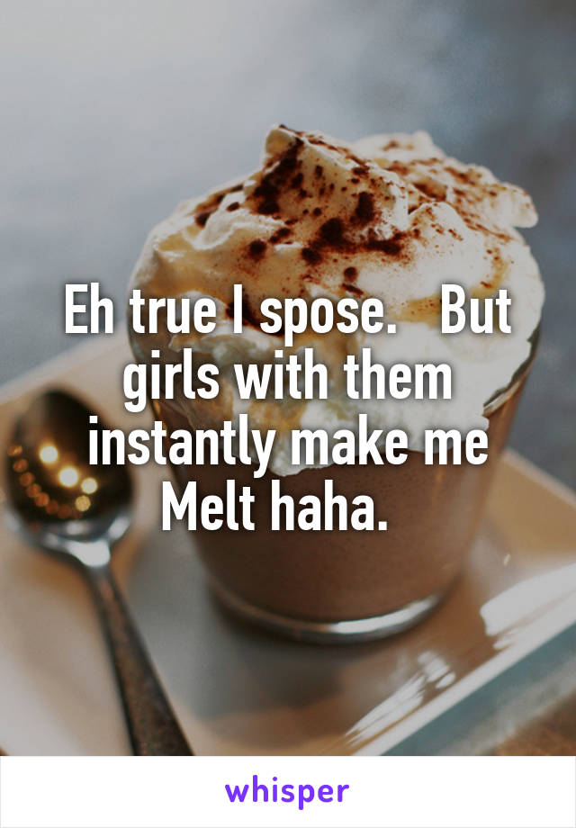 Eh true I spose.   But girls with them instantly make me Melt haha.  