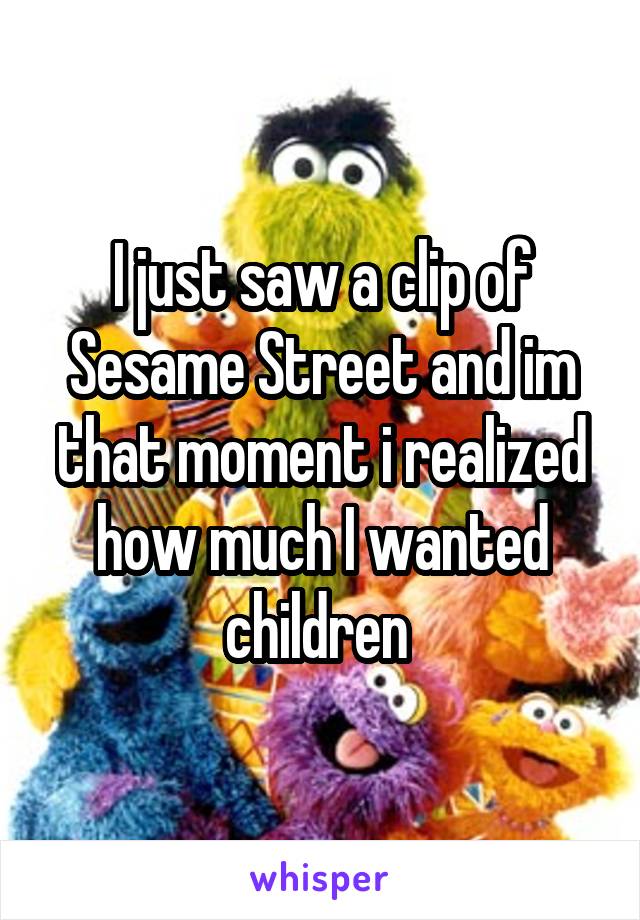 I just saw a clip of Sesame Street and im that moment i realized how much I wanted children 