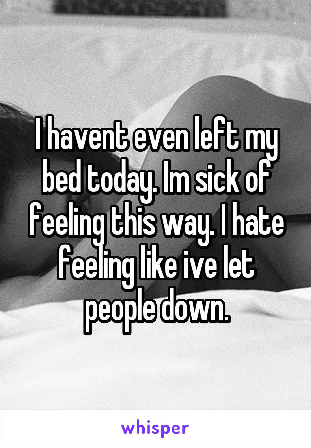 I havent even left my bed today. Im sick of feeling this way. I hate feeling like ive let people down.