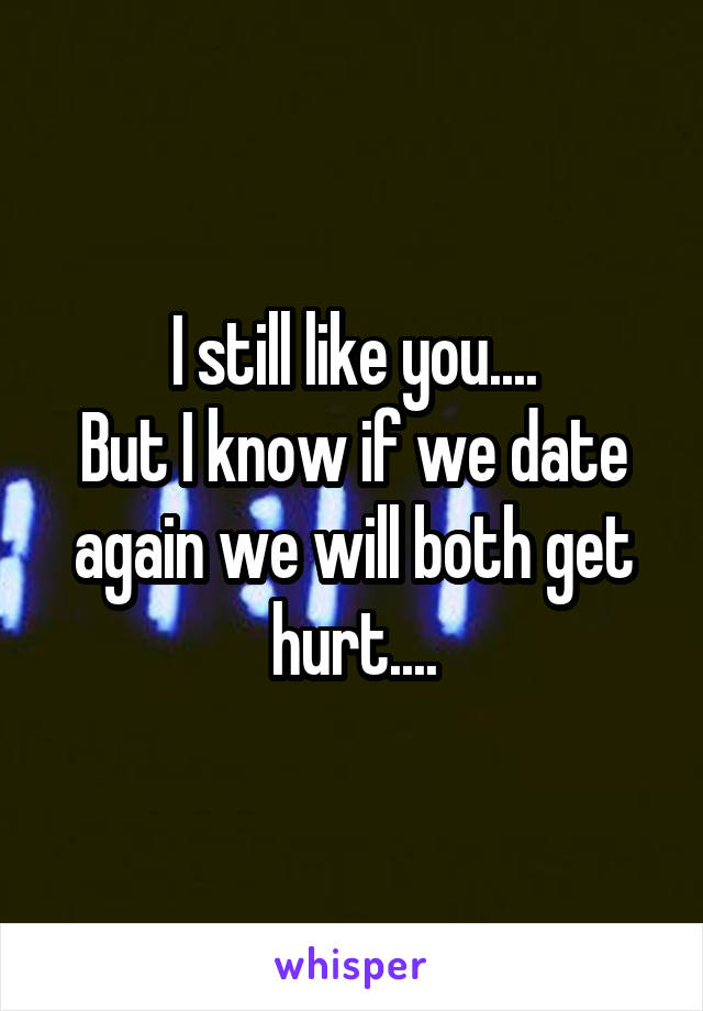 I still like you....
But I know if we date again we will both get hurt....