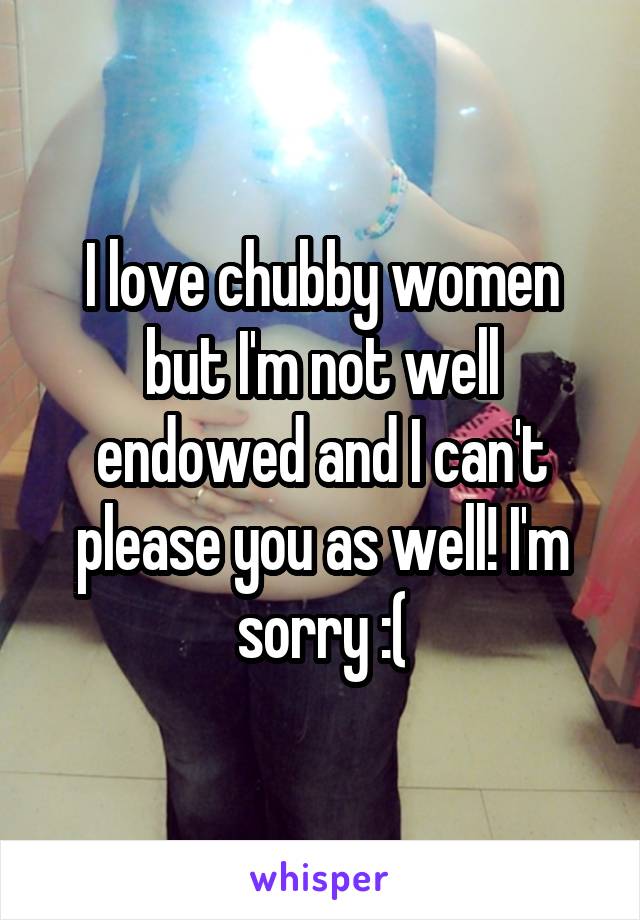 I love chubby women but I'm not well endowed and I can't please you as well! I'm sorry :(