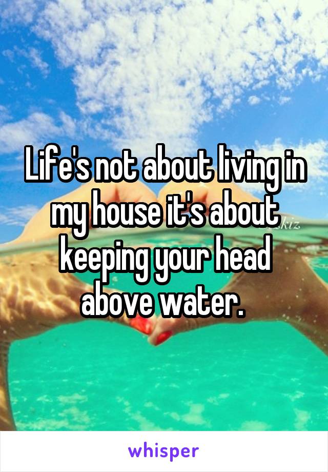 Life's not about living in my house it's about keeping your head above water. 