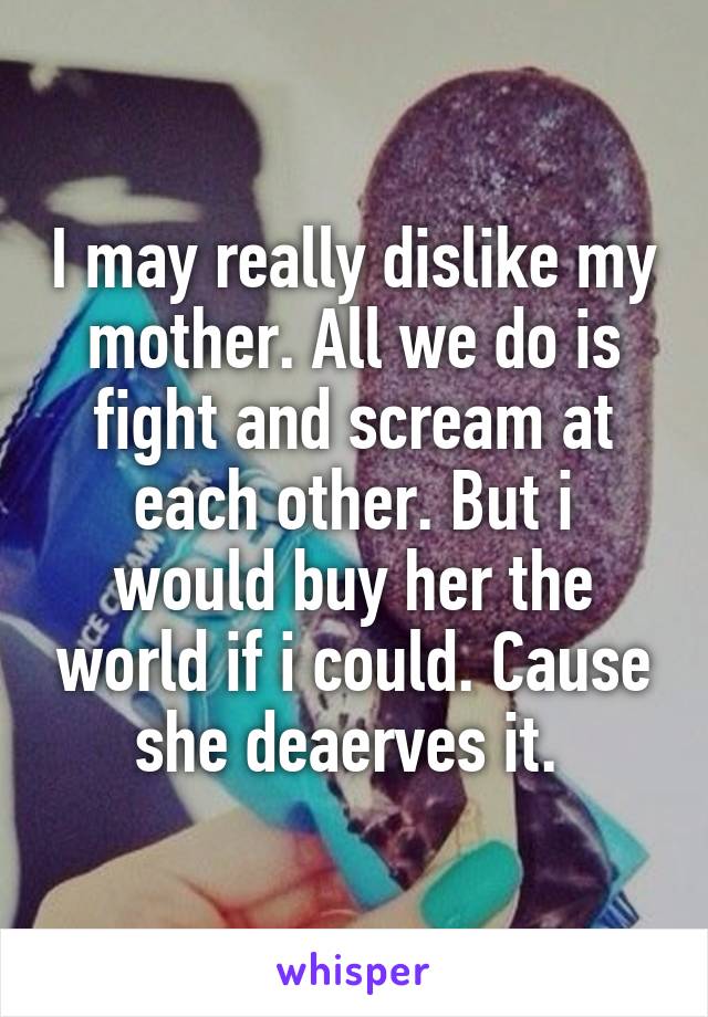 I may really dislike my mother. All we do is fight and scream at each other. But i would buy her the world if i could. Cause she deaerves it. 