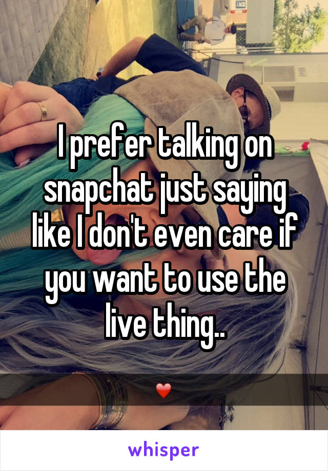 I prefer talking on snapchat just saying like I don't even care if you want to use the live thing..