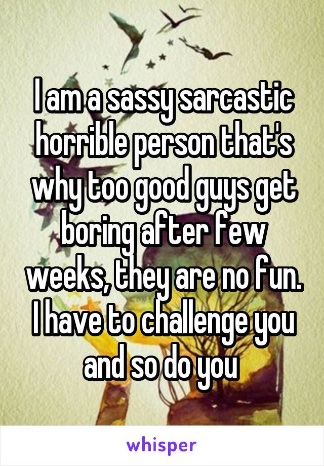 I am a sassy sarcastic horrible person that's why too good guys get boring after few weeks, they are no fun.
I have to challenge you and so do you 