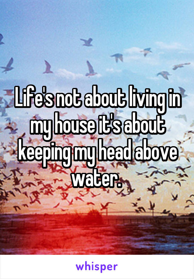 Life's not about living in my house it's about keeping my head above water. 