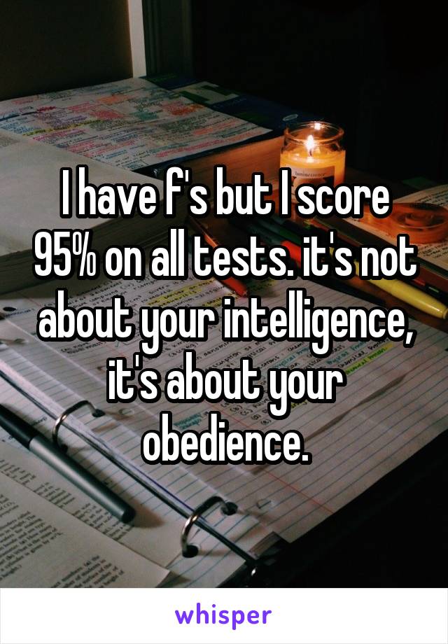 I have f's but I score 95% on all tests. it's not about your intelligence, it's about your obedience.