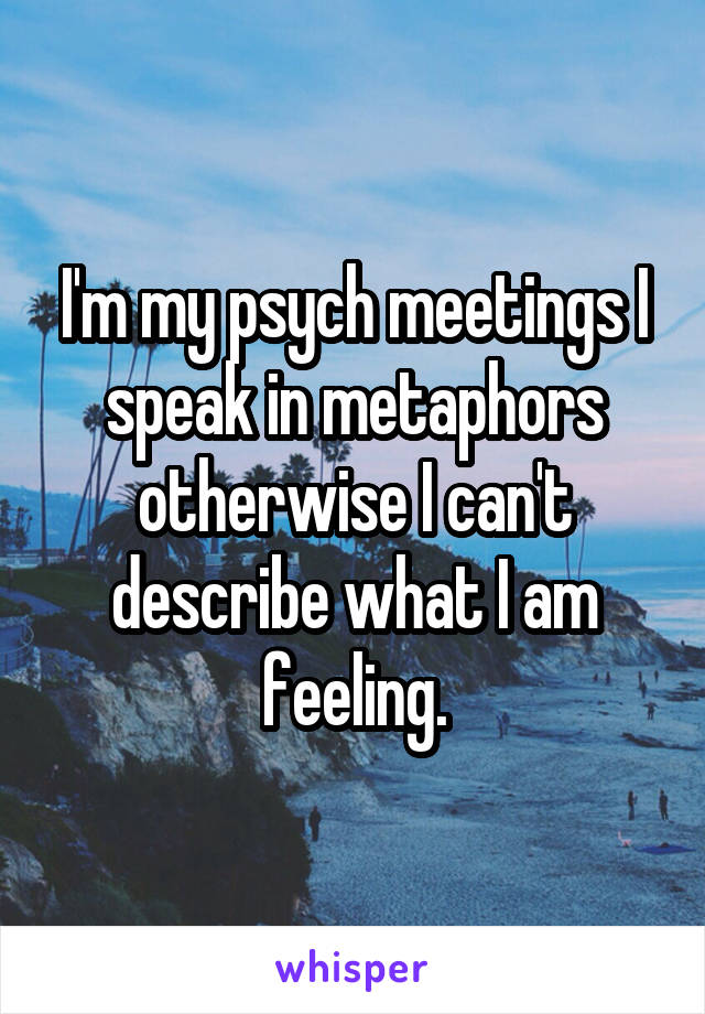 I'm my psych meetings I speak in metaphors otherwise I can't describe what I am feeling.