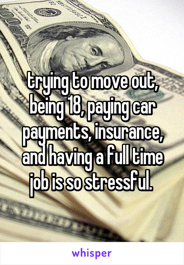 trying to move out, being 18, paying car payments, insurance, and having a full time job is so stressful. 