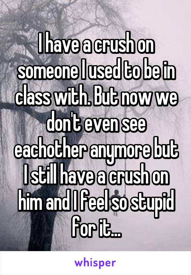 I have a crush on someone I used to be in class with. But now we don't even see eachother anymore but I still have a crush on him and I feel so stupid for it...