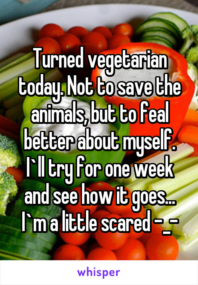 Turned vegetarian today. Not to save the animals, but to feal better about myself. I`ll try for one week and see how it goes... I`m a little scared -_-