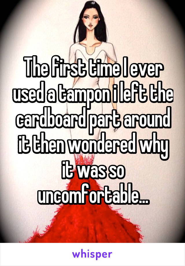 The first time I ever used a tampon i left the cardboard part around it then wondered why it was so uncomfortable...