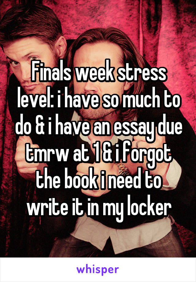 Finals week stress level: i have so much to do & i have an essay due tmrw at 1 & i forgot the book i need to write it in my locker