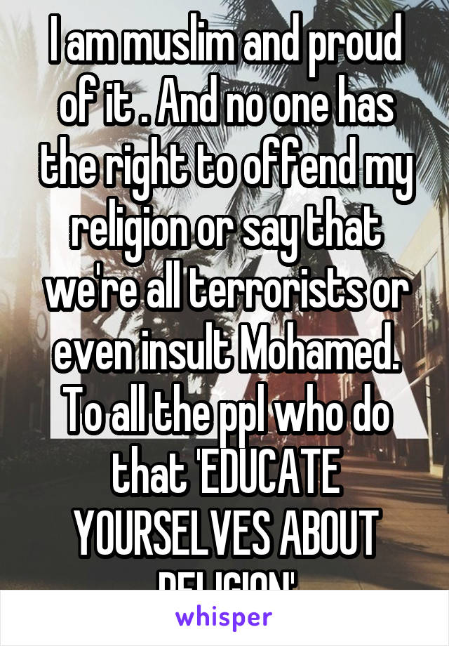 I am muslim and proud of it . And no one has the right to offend my religion or say that we're all terrorists or even insult Mohamed. To all the ppl who do that 'EDUCATE YOURSELVES ABOUT RELIGION'