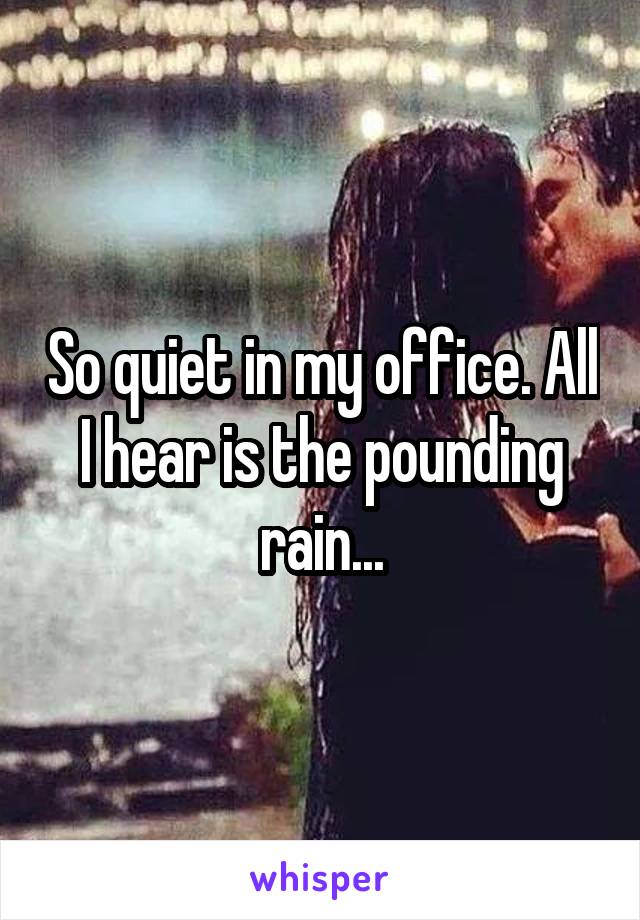 So quiet in my office. All I hear is the pounding rain...