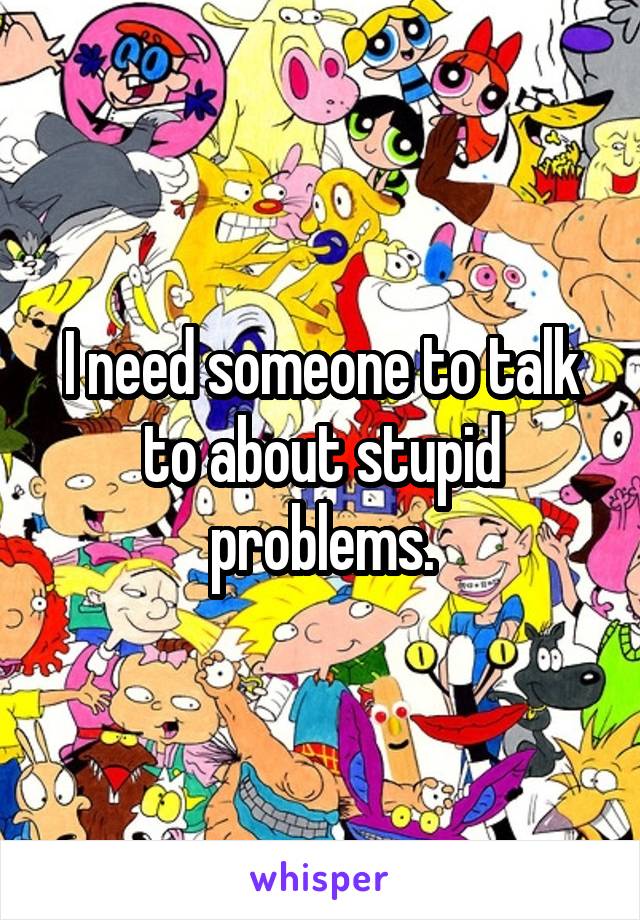 I need someone to talk to about stupid problems.