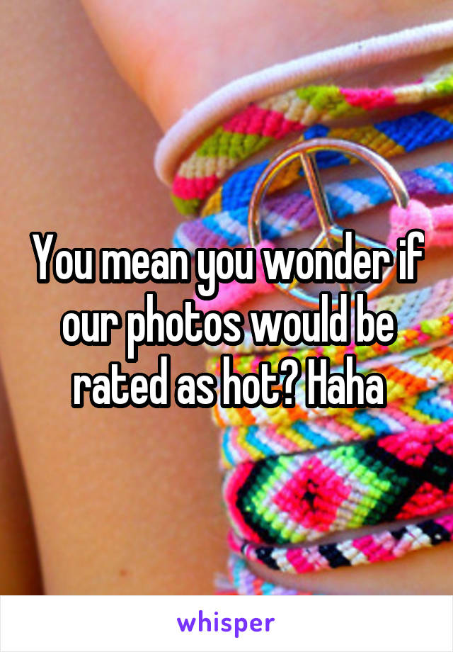 You mean you wonder if our photos would be rated as hot? Haha