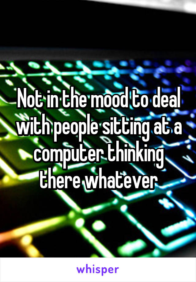 Not in the mood to deal with people sitting at a computer thinking there whatever