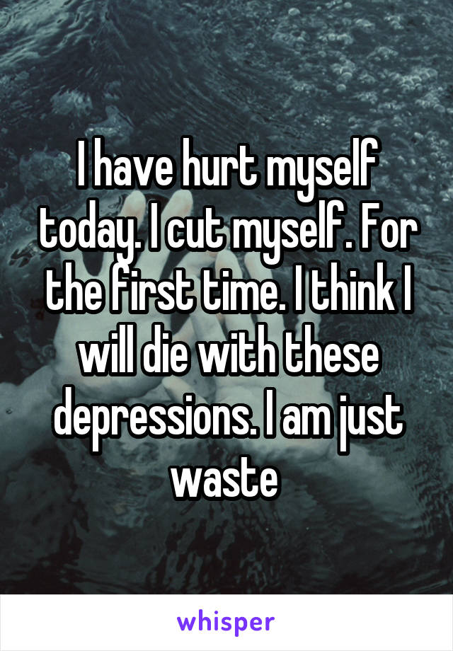 I have hurt myself today. I cut myself. For the first time. I think I will die with these depressions. I am just waste 