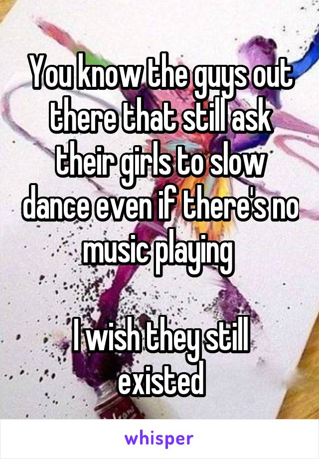 You know the guys out there that still ask their girls to slow dance even if there's no music playing 

I wish they still existed