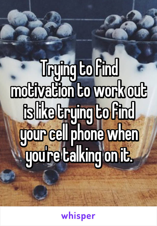 Trying to find motivation to work out is like trying to find your cell phone when you're talking on it.