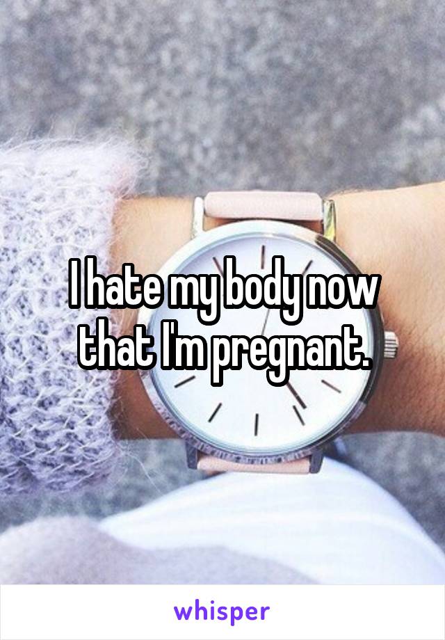 I hate my body now that I'm pregnant.