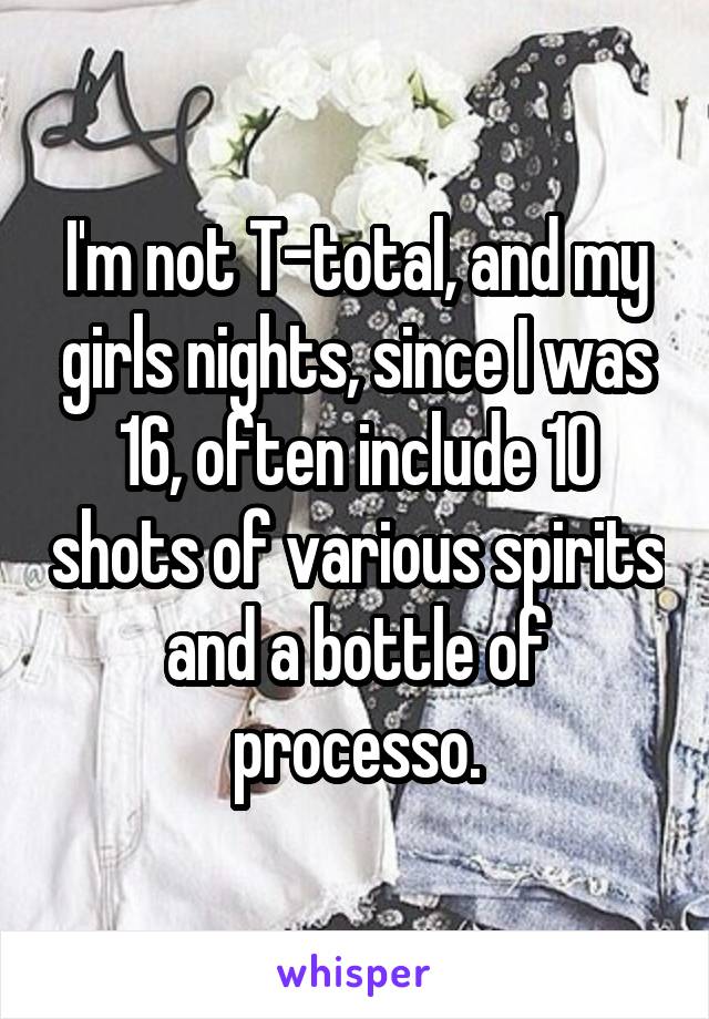 I'm not T-total, and my girls nights, since I was 16, often include 10 shots of various spirits and a bottle of processo.