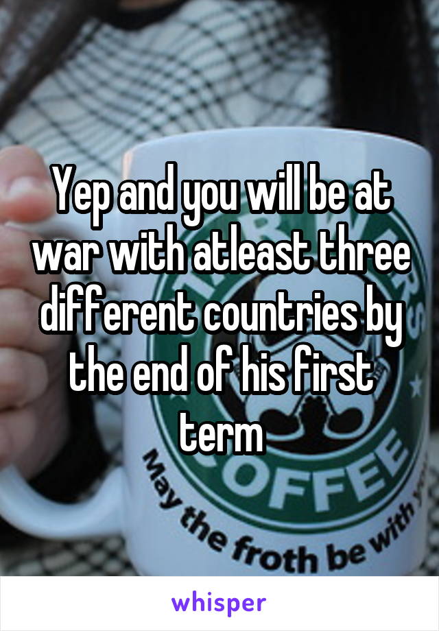 Yep and you will be at war with atleast three different countries by the end of his first term