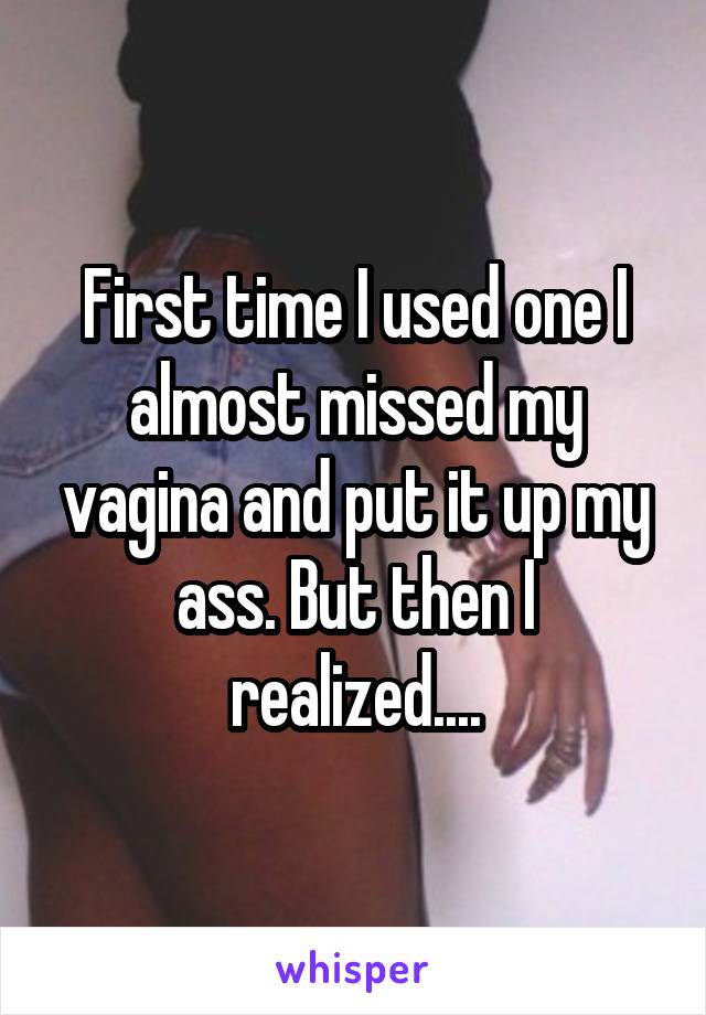 First time I used one I almost missed my vagina and put it up my ass. But then I realized....