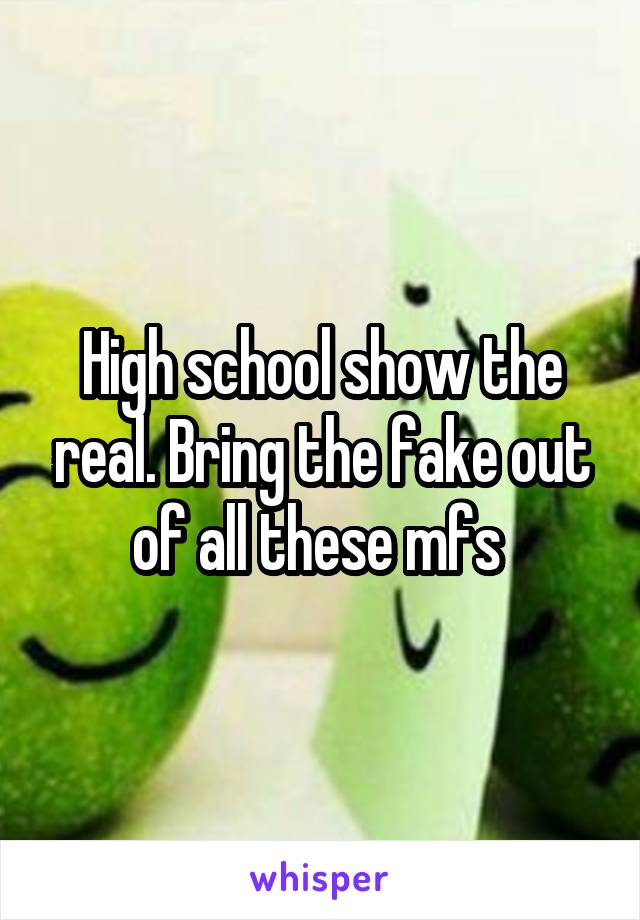 High school show the real. Bring the fake out of all these mfs 