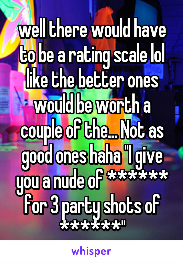 well there would have to be a rating scale lol like the better ones would be worth a couple of the... Not as good ones haha "I give you a nude of ****** for 3 party shots of ******"